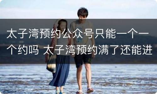 太子湾预约公众号只能一个一个约吗 太子湾预约满了还能进去吗