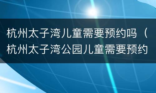 杭州太子湾儿童需要预约吗（杭州太子湾公园儿童需要预约吗）