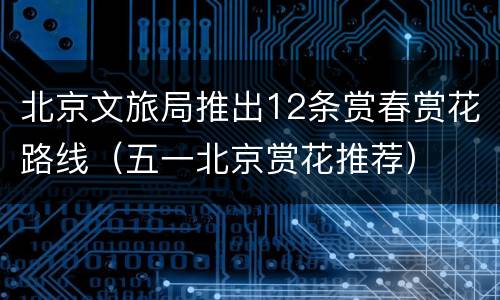 北京文旅局推出12条赏春赏花路线（五一北京赏花推荐）