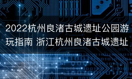 2022杭州良渚古城遗址公园游玩指南 浙江杭州良渚古城遗址