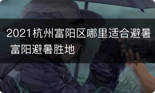 2021杭州富阳区哪里适合避暑 富阳避暑胜地