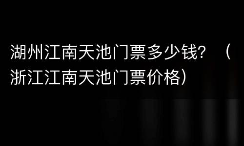 湖州江南天池门票多少钱？（浙江江南天池门票价格）