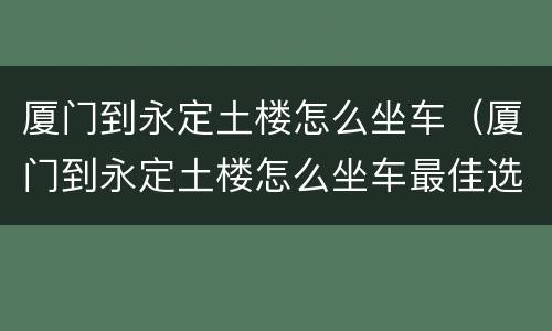 厦门到永定土楼怎么坐车（厦门到永定土楼怎么坐车最佳选择）