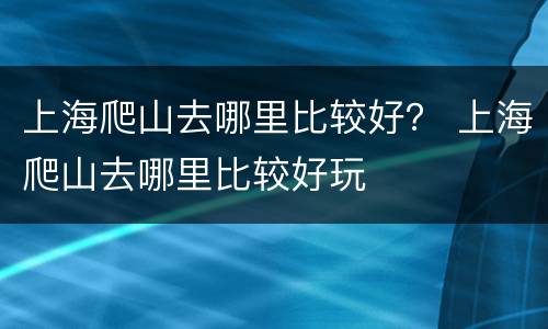 上海爬山去哪里比较好？ 上海爬山去哪里比较好玩