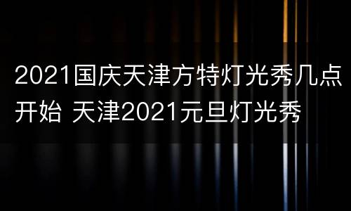 2021国庆天津方特灯光秀几点开始 天津2021元旦灯光秀