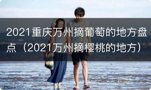 2021重庆万州摘葡萄的地方盘点（2021万州摘樱桃的地方）