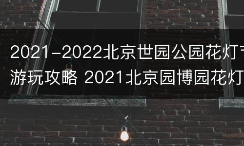 2021-2022北京世园公园花灯节游玩攻略 2021北京园博园花灯会时间
