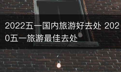 2022五一国内旅游好去处 2020五一旅游最佳去处