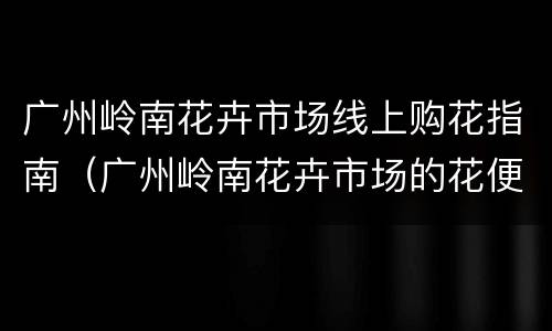 广州岭南花卉市场线上购花指南（广州岭南花卉市场的花便宜吗）