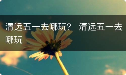 清远五一去哪玩？ 清远五一去哪玩