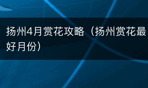 扬州4月赏花攻略（扬州赏花最好月份）