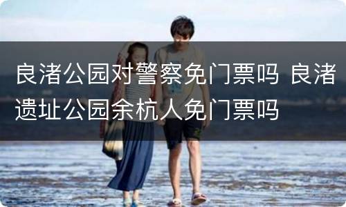 良渚公园对警察免门票吗 良渚遗址公园余杭人免门票吗