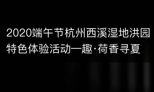 2020端午节杭州西溪湿地洪园特色体验活动—趣·荷香寻夏