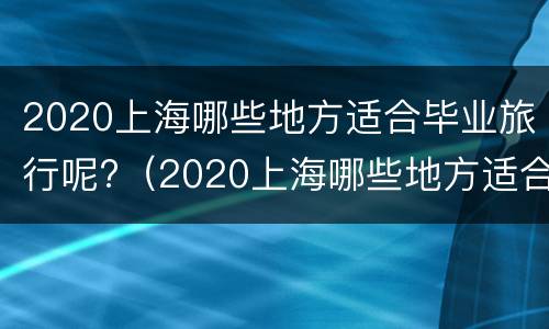 2020上海哪些地方适合毕业旅行呢?（2020上海哪些地方适合毕业旅行呢英文）