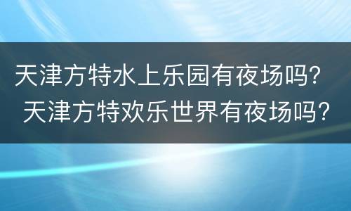 天津方特水上乐园有夜场吗？ 天津方特欢乐世界有夜场吗?