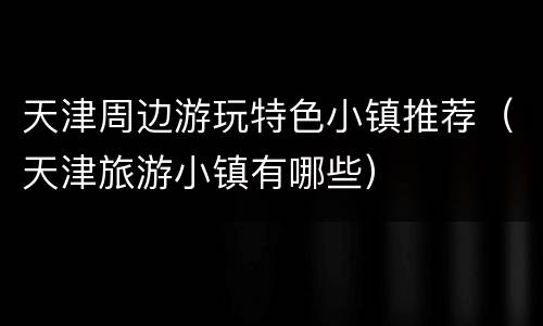 天津周边游玩特色小镇推荐（天津旅游小镇有哪些）