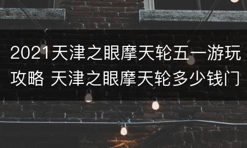 2021天津之眼摩天轮五一游玩攻略 天津之眼摩天轮多少钱门票