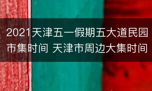2021天津五一假期五大道民园市集时间 天津市周边大集时间表2021