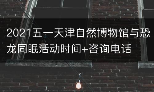 2021五一天津自然博物馆与恐龙同眠活动时间+咨询电话