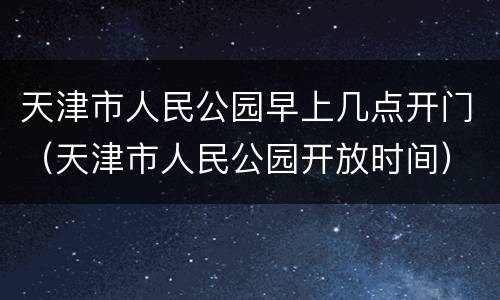 天津市人民公园早上几点开门（天津市人民公园开放时间）