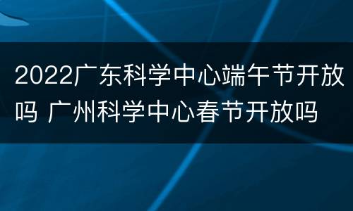 2022广东科学中心端午节开放吗 广州科学中心春节开放吗