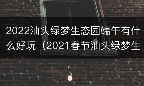 2022汕头绿梦生态园端午有什么好玩（2021春节汕头绿梦生态园）