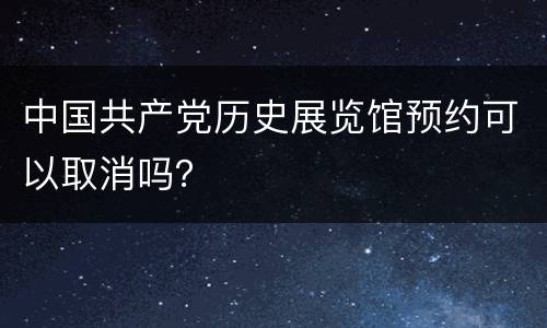 中国共产党历史展览馆预约可以取消吗？