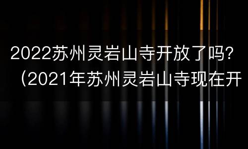 2022苏州灵岩山寺开放了吗？（2021年苏州灵岩山寺现在开放吗）