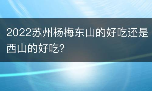 2022苏州杨梅东山的好吃还是西山的好吃？