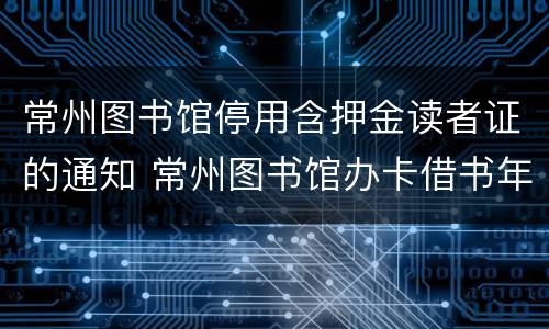 常州图书馆停用含押金读者证的通知 常州图书馆办卡借书年费多少钱?