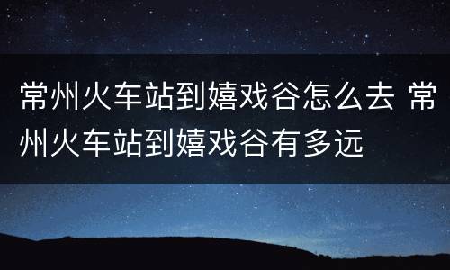 常州火车站到嬉戏谷怎么去 常州火车站到嬉戏谷有多远