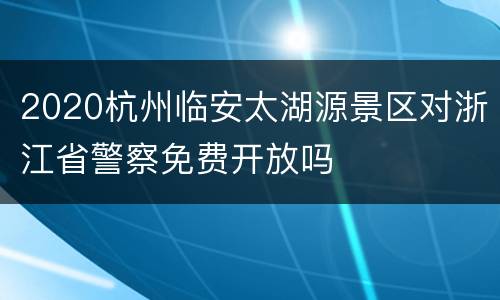 2020杭州临安太湖源景区对浙江省警察免费开放吗