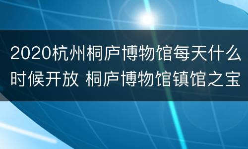2020杭州桐庐博物馆每天什么时候开放 桐庐博物馆镇馆之宝