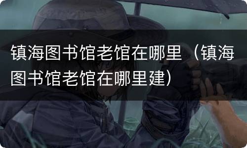 镇海图书馆老馆在哪里（镇海图书馆老馆在哪里建）