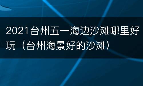 2021台州五一海边沙滩哪里好玩（台州海景好的沙滩）