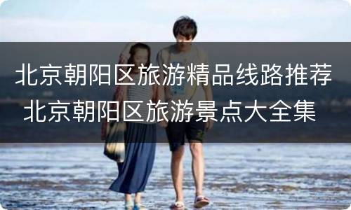 北京朝阳区旅游精品线路推荐 北京朝阳区旅游景点大全集
