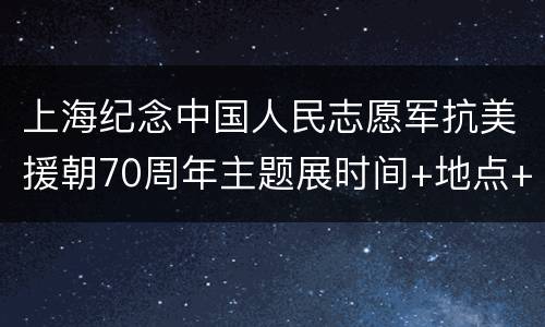 上海纪念中国人民志愿军抗美援朝70周年主题展时间+地点+交通