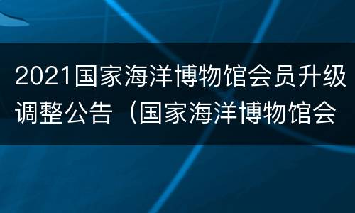 2021国家海洋博物馆会员升级调整公告（国家海洋博物馆会员审核期）