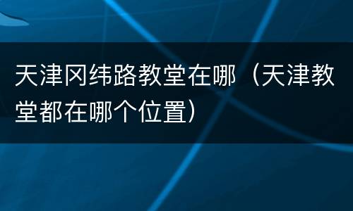 天津冈纬路教堂在哪（天津教堂都在哪个位置）