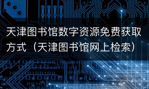 天津图书馆数字资源免费获取方式（天津图书馆网上检索）