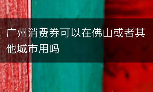 广州消费券可以在佛山或者其他城市用吗