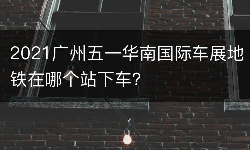 2021广州五一华南国际车展地铁在哪个站下车？