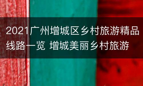 2021广州增城区乡村旅游精品线路一览 增城美丽乡村旅游