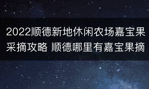 2022顺德新地休闲农场嘉宝果采摘攻略 顺德哪里有嘉宝果摘