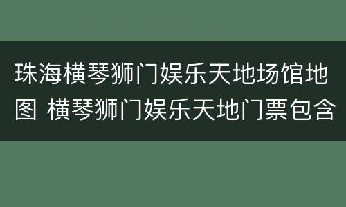 珠海横琴狮门娱乐天地场馆地图 横琴狮门娱乐天地门票包含什么项目