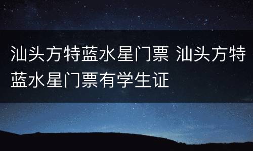 汕头方特蓝水星门票 汕头方特蓝水星门票有学生证