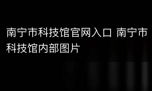南宁市科技馆官网入口 南宁市科技馆内部图片
