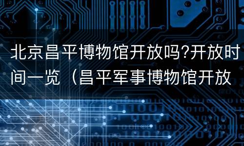 北京昌平博物馆开放吗?开放时间一览（昌平军事博物馆开放时间）