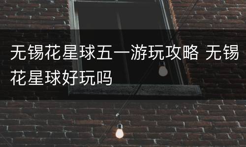 无锡花星球五一游玩攻略 无锡花星球好玩吗