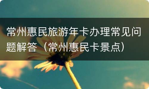 常州惠民旅游年卡办理常见问题解答（常州惠民卡景点）
